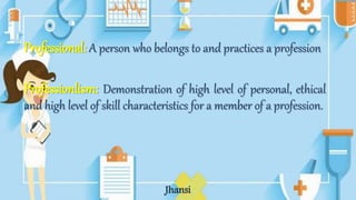 Professional: A person who belongs to and practices a profession
Professionlism: Demonstration of high level of personal, ethical
and high level of skill characteristics for a member of a profession.
Jhansi
 