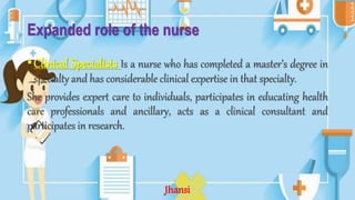 Expanded role of the nurse
•Clinical Specialists Is a nurse who has completed a master’s degree in
specialty and has considerable clinical expertise in that specialty.
She provides expert care to individuals, participates in educating health
care professionals and ancillary, acts as a clinical consultant and
participates in research.
Jhansi
 
