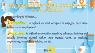 DIFFERENCE BETWEEN OCCUPATION
& PROFESSION
– According to Webster…..
Occupation: is defined as what occupies or engages, one’s time,
business and employment.
Profession: is defined as a vocation requiring advanced training and
usually involving mental rather than manual work, as teaching,
engineering, especially medicine, law etc.
Jhansi
 