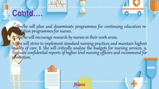 Contd….
5. She/he will plan and disseminate programmes for continuing education re-
orientation programmes for nurses.
6. She/he will encourage research by nurses in their work areas.
7. She will strive to implement standard nursing practices and maintain highest
quality of care. 8. She will critically analyse the budgets for nursing services. 9.
Evaluate confidential reports of higher level nursing officers and recommend for
promotion.
Jhansi
 