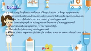 Contd….
• 5. Conduct regular physical verification of hospital stocks, i.e. drugs, equipments etc.
• 6. Initiate procedure for condemnation and procurement of hospital equipment/linen etc.
• 7. Maintain the confidential report and records of nursing personnel.
• 8. Assist the nursing supdt. in making master duty roster of nursing personnel.
• 9. Arrange orientation programmes for new nursing staff.
• 10. Maintain discipline among nursing personnel.
• 11. Ensure clinical experience facilities for student nurses in various clinical areas of the
hospital.
Jhansi
 