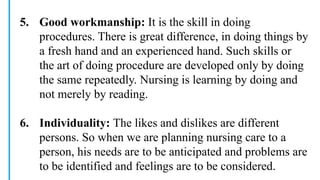 5. Good workmanship: It is the skill in doing
procedures. There is great difference, in doing things by
a fresh hand and an experienced hand. Such skills or
the art of doing procedure are developed only by doing
the same repeatedly. Nursing is learning by doing and
not merely by reading.
6. Individuality: The likes and dislikes are different
persons. So when we are planning nursing care to a
person, his needs are to be anticipated and problems are
to be identified and feelings are to be considered.
 