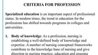 CRITERIA FOR PROFESSION
Specialized education is an important aspect of professional
status. In modern times, the trend in education for the
professions has shifted towards programs in colleges and
universities.
1. Body of knowledge: As a profession, nursing is
establishing a well-defined body of knowledge and
expertise. A number of nursing conceptual frameworks
contribute to the knowledge base of nursing and give
direction to nursing practice, education and ongoing
 