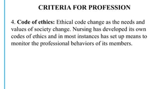 CRITERIA FOR PROFESSION
4. Code of ethics: Ethical code change as the needs and
values of society change. Nursing has developed its own
codes of ethics and in most instances has set up means to
monitor the professional behaviors of its members.
 