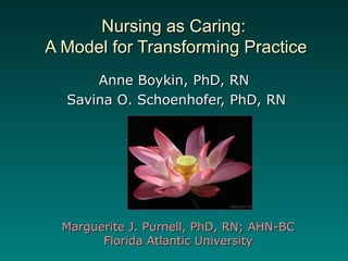 Nursing as Caring:Nursing as Caring:
A Model for Transforming PracticeA Model for Transforming Practice
Anne Boykin, PhD, RNAnne Boykin, PhD, RN
Savina O. Schoenhofer, PhD, RNSavina O. Schoenhofer, PhD, RN
Marguerite J. Purnell, PhD, RN; AHN-BCMarguerite J. Purnell, PhD, RN; AHN-BC
Florida Atlantic UniversityFlorida Atlantic University
 