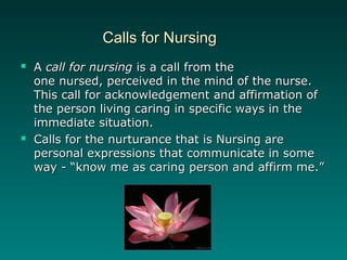 Calls for NursingCalls for Nursing
 AA call for nursingcall for nursing is a call from theis a call from the
one nursed, perceived in the mind of the nurse.one nursed, perceived in the mind of the nurse.
This call for acknowledgement and affirmation ofThis call for acknowledgement and affirmation of
the person living caring in specific ways in thethe person living caring in specific ways in the
immediate situation.immediate situation.
 Calls for the nurturance that is Nursing areCalls for the nurturance that is Nursing are
personal expressions that communicate in somepersonal expressions that communicate in some
way - “know me as caring person and affirm me.”way - “know me as caring person and affirm me.”
 