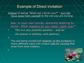 Example of Direct invitationExample of Direct invitation
InsteadInstead of asking “What can I do for you?” -of asking “What can I do for you?” - turn theturn the
focusfocus away from yourselfaway from yourself to the one you are nursing.to the one you are nursing.
Ask, in your own words, sincerely desiring toAsk, in your own words, sincerely desiring to
know:know: WhatWhat matters to you most, right nowmatters to you most, right now??””
 This is a very powerful question – wait forThis is a very powerful question – wait for
the answer in stillness, with patiencethe answer in stillness, with patience..

The one being nursed willThe one being nursed will respond to the invitationrespond to the invitation inin
many different ways with uniquemany different ways with unique calls for nursingcalls for nursing thatthat
arise from what matters.arise from what matters.

 