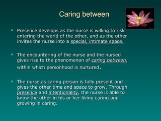 Caring betweenCaring between
 Presence develops as the nurse is willing to riskPresence develops as the nurse is willing to risk
entering the world of the other, and as the otherentering the world of the other, and as the other
invites the nurse into ainvites the nurse into a special, intimate space.special, intimate space.
 The encountering of the nurse and the nursedThe encountering of the nurse and the nursed
gives rise to the phenomenon ofgives rise to the phenomenon of caring betweencaring between,,
within which personhood is nurturedwithin which personhood is nurtured..
 The nurse as caring person is fully present andThe nurse as caring person is fully present and
gives the other time and space to grow. Throughgives the other time and space to grow. Through
presencepresence andand intentionalityintentionality, the nurse is able to, the nurse is able to
know the other in his or her living caring andknow the other in his or her living caring and
growing in caring.growing in caring.
 