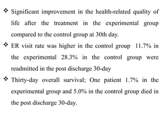  Significant improvement in the health-related quality of
life after the treatment in the experimental group
compared to the control group at 30th day.
 ER visit rate was higher in the control group 11.7% in
the experimental 28.3% in the control group were
readmitted in the post discharge 30-day
 Thirty-day overall survival; One patient 1.7% in the
experimental group and 5.0% in the control group died in
the post discharge 30-day.
 