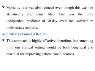  Mortality rate was also reduced even though this was not
statistically significant. Also, this was the only
independent predictor of 30-day event-free survival in
multivariate analysis.
Appraisal personal reflection
 This approach is highly effective; therefore, implementing
it in our clinical setting would be both beneficial and
essential for improving patient care outcomes.
 