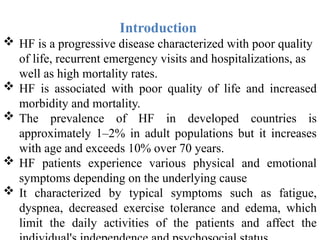Introduction
 HF is a progressive disease characterized with poor quality
of life, recurrent emergency visits and hospitalizations, as
well as high mortality rates.
 HF is associated with poor quality of life and increased
morbidity and mortality.
 The prevalence of HF in developed countries is
approximately 1–2% in adult populations but it increases
with age and exceeds 10% over 70 years.
 HF patients experience various physical and emotional
symptoms depending on the underlying cause
 It characterized by typical symptoms such as fatigue,
dyspnea, decreased exercise tolerance and edema, which
limit the daily activities of the patients and affect the
 
