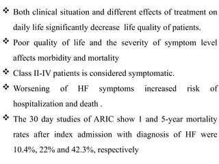  Both clinical situation and different effects of treatment on
daily life significantly decrease life quality of patients.
 Poor quality of life and the severity of symptom level
affects morbidity and mortality
 Class II-IV patients is considered symptomatic.
 Worsening of HF symptoms increased risk of
hospitalization and death .
 The 30 day studies of ARIC show 1 and 5-year mortality
rates after index admission with diagnosis of HF were
10.4%, 22% and 42.3%, respectively
 