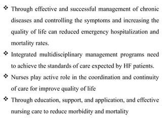  Through effective and successful management of chronic
diseases and controlling the symptoms and increasing the
quality of life can reduced emergency hospitalization and
mortality rates.
 Integrated multidisciplinary management programs need
to achieve the standards of care expected by HF patients.
 Nurses play active role in the coordination and continuity
of care for improve quality of life
 Through education, support, and application, and effective
nursing care to reduce morbidity and mortality
 