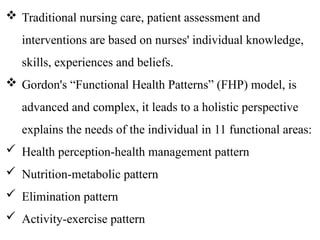  Traditional nursing care, patient assessment and
interventions are based on nurses' individual knowledge,
skills, experiences and beliefs.
 Gordon's “Functional Health Patterns” (FHP) model, is
advanced and complex, it leads to a holistic perspective
explains the needs of the individual in 11 functional areas:
 Health perception-health management pattern
 Nutrition-metabolic pattern
 Elimination pattern
 Activity-exercise pattern
 