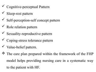  Cognitive-perceptual Pattern
 Sleep-rest pattern
 Self-perception-self concept pattern
 Role relation pattern
 Sexuality-reproductive pattern
 Coping-stress tolerance pattern
 Value-belief pattern.
 The care plan prepared within the framework of the FHP
model helps providing nursing care in a systematic way
to the patient with HF.
 