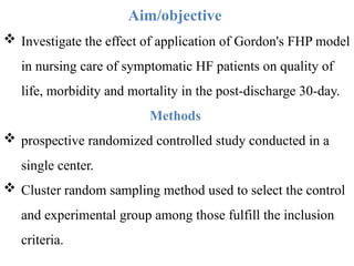 Aim/objective
 Investigate the effect of application of Gordon's FHP model
in nursing care of symptomatic HF patients on quality of
life, morbidity and mortality in the post-discharge 30-day.
Methods
 prospective randomized controlled study conducted in a
single center.
 Cluster random sampling method used to select the control
and experimental group among those fulfill the inclusion
criteria.
 