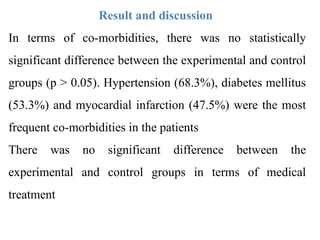 Result and discussion
In terms of co-morbidities, there was no statistically
significant difference between the experimental and control
groups (p > 0.05). Hypertension (68.3%), diabetes mellitus
(53.3%) and myocardial infarction (47.5%) were the most
frequent co-morbidities in the patients
There was no significant difference between the
experimental and control groups in terms of medical
treatment
 