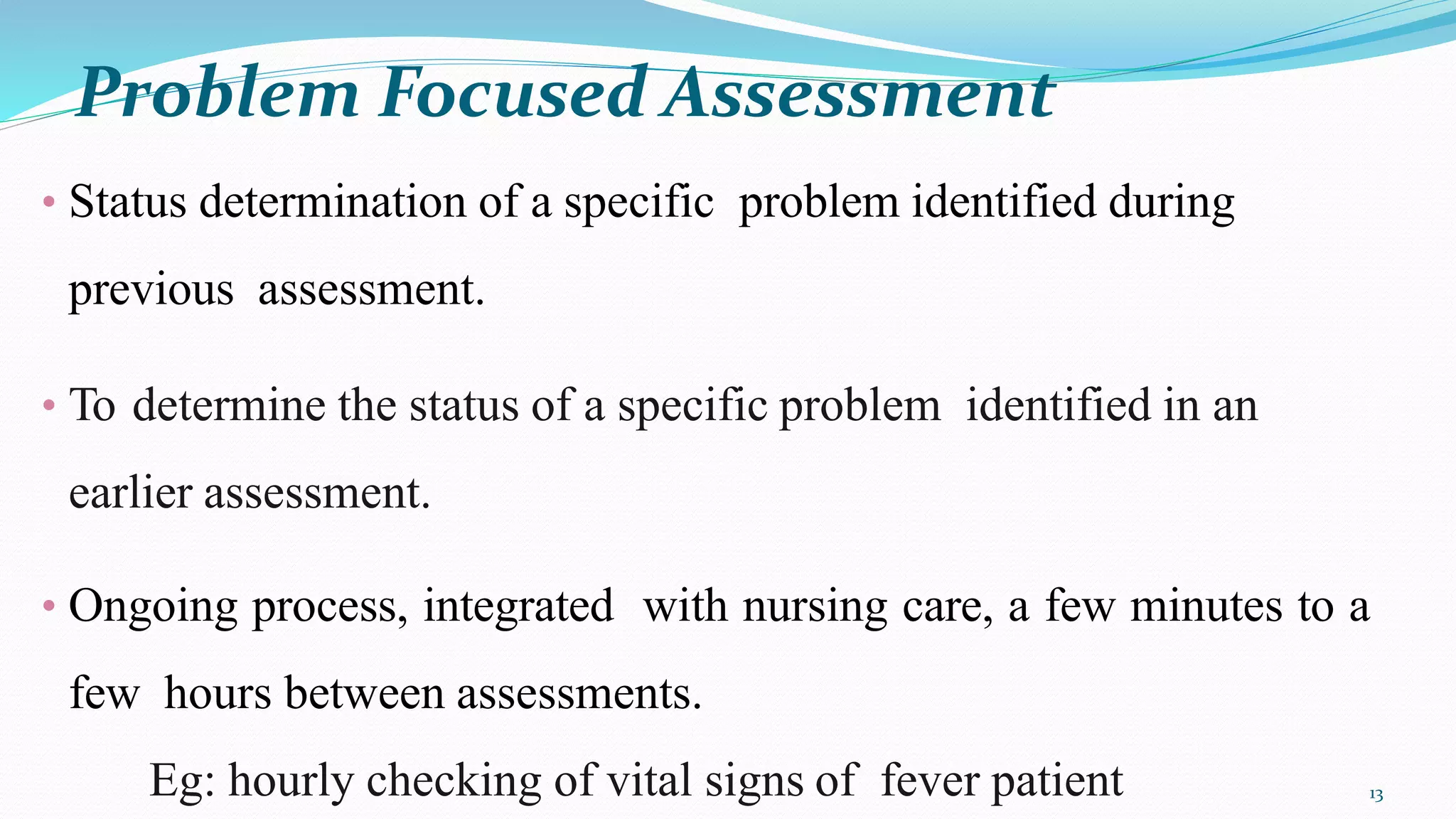 Problem Focused Assessment
13
• Status determination of a specific problem identified during
previous assessment.
• To determine the status of a specific problem identified in an
earlier assessment.
• Ongoing process, integrated with nursing care, a few minutes to a
few hours between assessments.
Eg: hourly checking of vital signs of fever patient
 