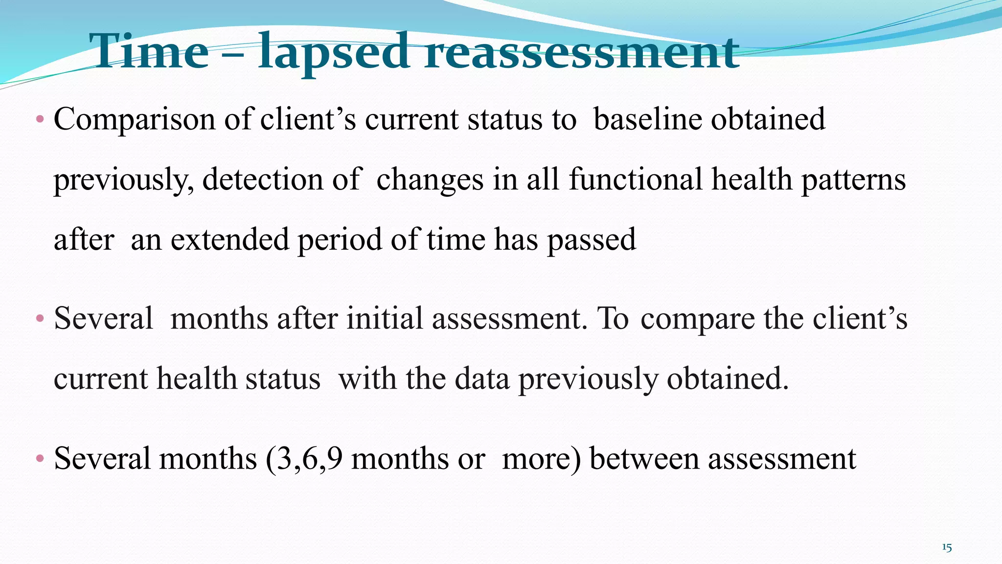 Time – lapsed reassessment
15
• Comparison of client’s current status to baseline obtained
previously, detection of changes in all functional health patterns
after an extended period of time has passed
• Several months after initial assessment. To compare the client’s
current health status with the data previously obtained.
• Several months (3,6,9 months or more) between assessment
 