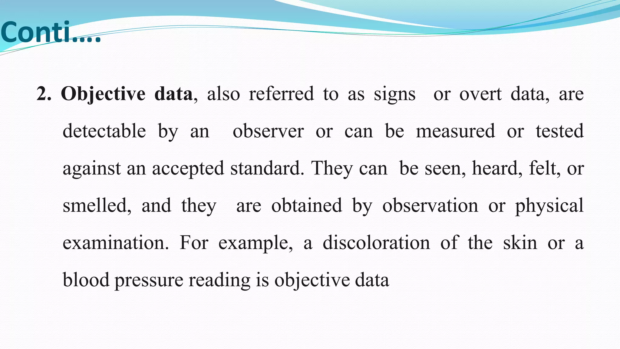 Conti….
2. Objective data, also referred to as signs or overt data, are
detectable by an observer or can be measured or tested
against an accepted standard. They can be seen, heard, felt, or
smelled, and they are obtained by observation or physical
examination. For example, a discoloration of the skin or a
blood pressure reading is objective data
 