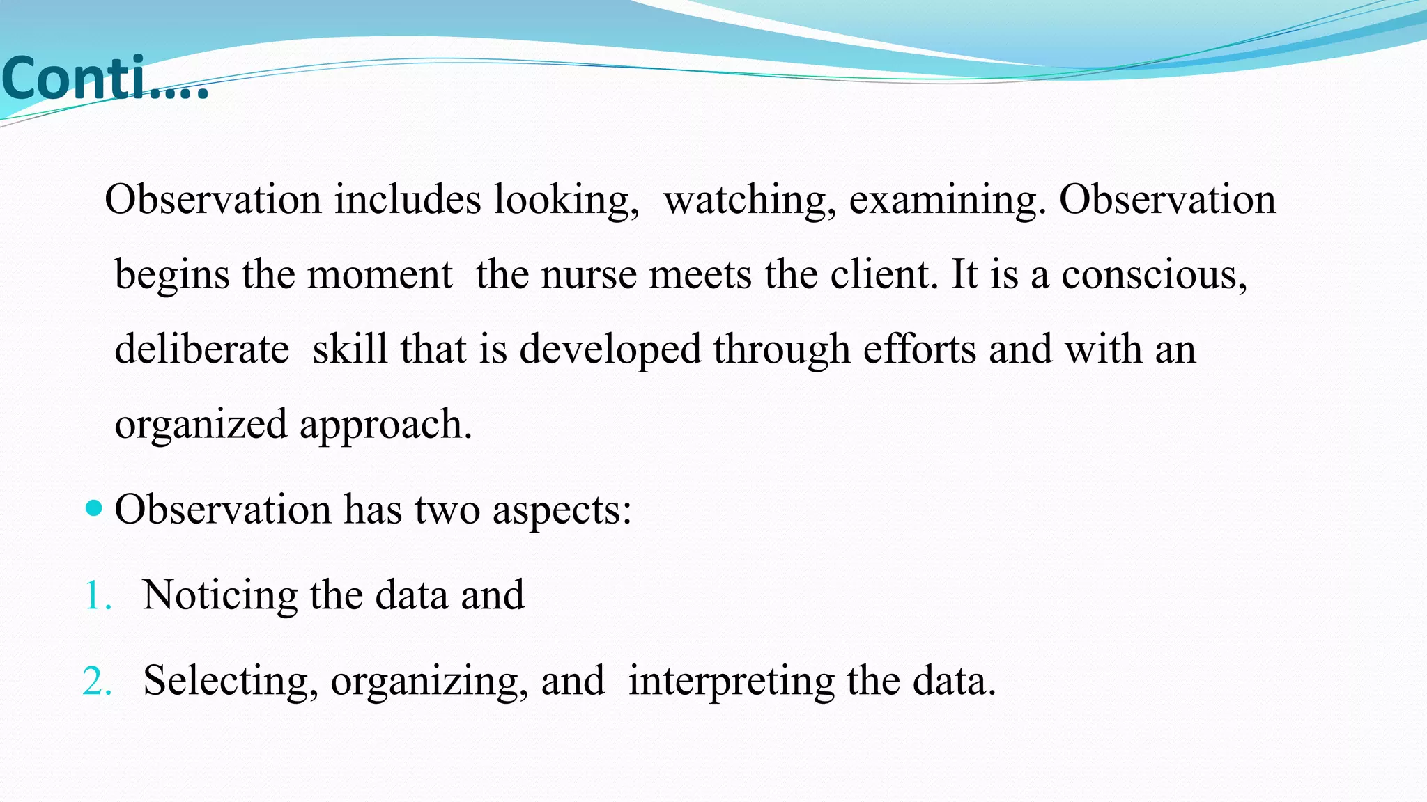 Conti….
Observation includes looking, watching, examining. Observation
begins the moment the nurse meets the client. It is a conscious,
deliberate skill that is developed through efforts and with an
organized approach.
 Observation has two aspects:
1. Noticing the data and
2. Selecting, organizing, and interpreting the data.
 