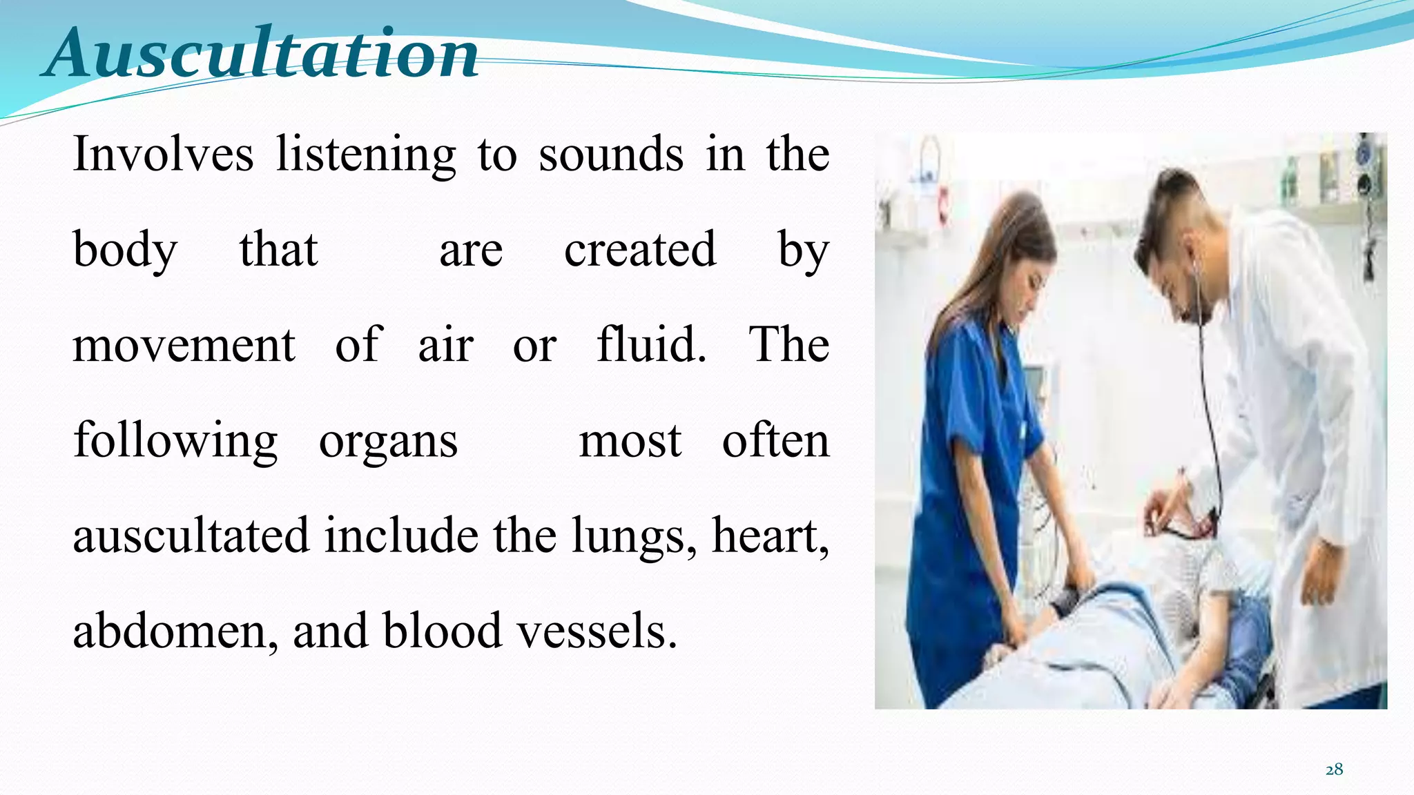 28
Involves listening to sounds in the
body that are created by
movement of air or fluid. The
following organs most often
auscultated include the lungs, heart,
abdomen, and blood vessels.
Auscultation
 