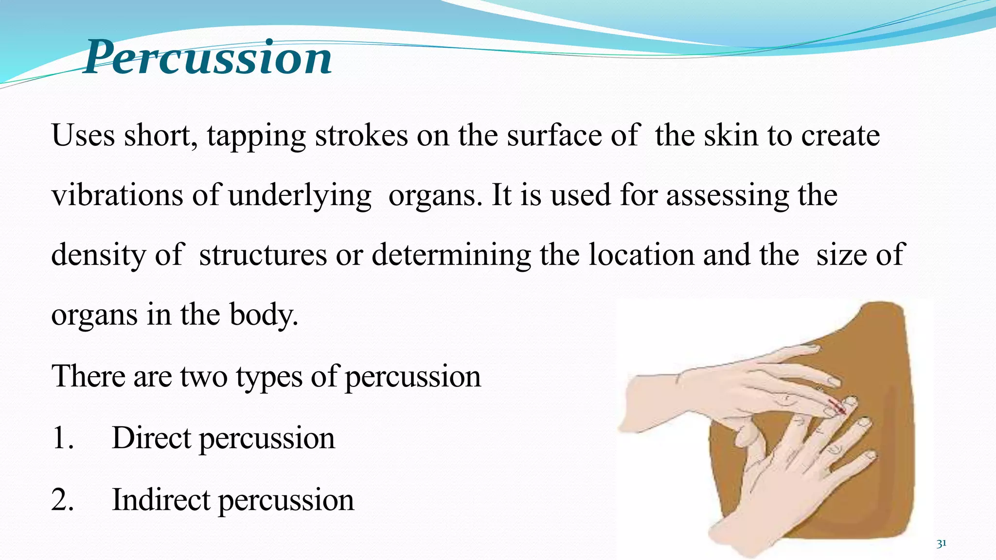 Percussion
31
Uses short, tapping strokes on the surface of the skin to create
vibrations of underlying organs. It is used for assessing the
density of structures or determining the location and the size of
organs in the body.
There are two types of percussion
1. Direct percussion
2. Indirect percussion
 