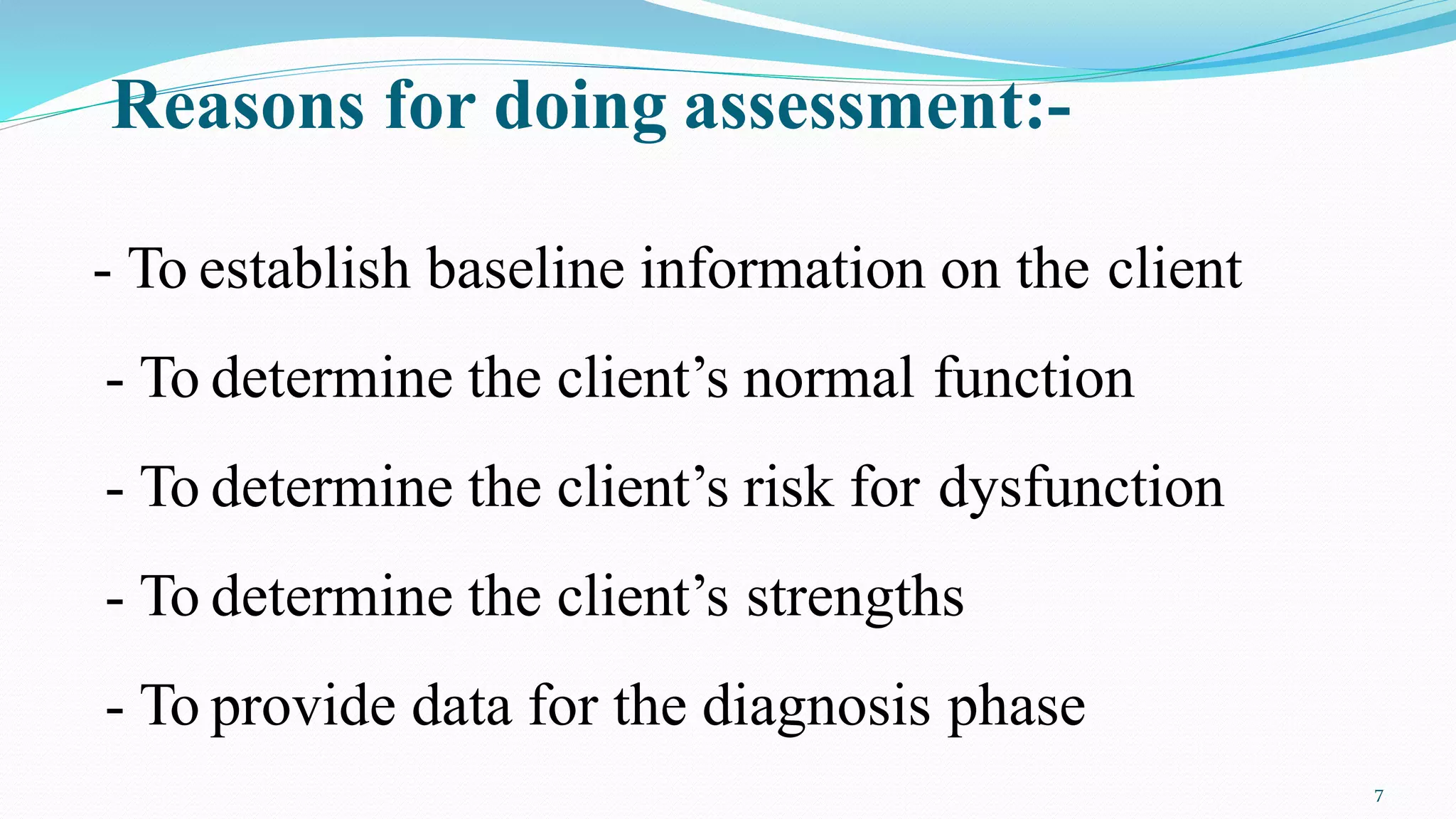 Reasons for doing assessment:-
7
- To establish baseline information on the client
- To determine the client’s normal function
- To determine the client’s risk for dysfunction
- To determine the client’s strengths
- To provide data for the diagnosis phase
 