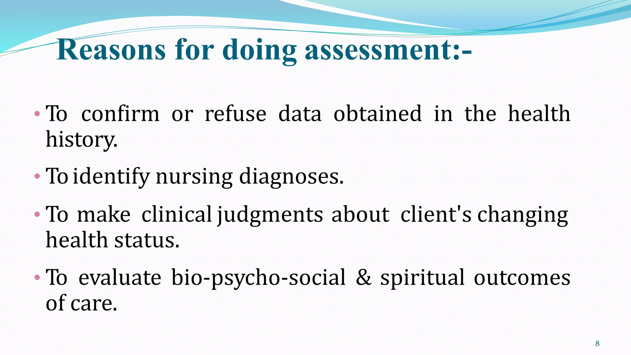 Reasons for doing assessment:-
8
• To confirm or refuse data obtained in the health
history.
• Toidentify nursing diagnoses.
• To make clinical judgments about client's changing
health status.
• To evaluate bio-psycho-social & spiritual outcomes
of care.
 