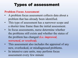 Problem Focus Assessment
• A problem focus assessment collects data about a
problem that has already been identified.
• This type of assessment has a narrower scope and
a shorter time frame than the initial assessment.
• In focus assessments, nurse determine whether
the problems still exists and whether the status of
the problem has changed (i.e. improved,
worsened, or resolved).
• This assessment also includes the appraisal of any
new, overlooked, or misdiagnosed problems.
• In intensive care units, may perform focus
assessment every few minute
Types of assessment
 