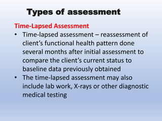 Time-Lapsed Assessment
• Time-lapsed assessment – reassessment of
client’s functional health pattern done
several months after initial assessment to
compare the client’s current status to
baseline data previously obtained
• The time-lapsed assessment may also
include lab work, X-rays or other diagnostic
medical testing
Types of assessment
 