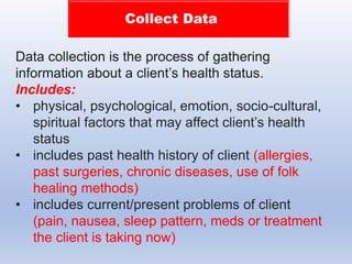 Collect Data
Data collection is the process of gathering
information about a client’s health status.
Includes:
• physical, psychological, emotion, socio-cultural,
spiritual factors that may affect client’s health
status
• includes past health history of client (allergies,
past surgeries, chronic diseases, use of folk
healing methods)
• includes current/present problems of client
(pain, nausea, sleep pattern, meds or treatment
the client is taking now)
 