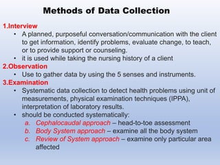 1.Interview
• A planned, purposeful conversation/communication with the client
to get information, identify problems, evaluate change, to teach,
or to provide support or counseling.
• it is used while taking the nursing history of a client
2.Observation
• Use to gather data by using the 5 senses and instruments.
3.Examination
• Systematic data collection to detect health problems using unit of
measurements, physical examination techniques (IPPA),
interpretation of laboratory results.
• should be conducted systematically:
a. Cephalocaudal approach – head-to-toe assessment
b. Body System approach – examine all the body system
c. Review of System approach – examine only particular area
affected
Methods of Data Collection
 