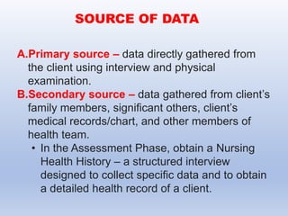 A.Primary source – data directly gathered from
the client using interview and physical
examination.
B.Secondary source – data gathered from client’s
family members, significant others, client’s
medical records/chart, and other members of
health team.
• In the Assessment Phase, obtain a Nursing
Health History – a structured interview
designed to collect specific data and to obtain
a detailed health record of a client.
SOURCE OF DATA
 