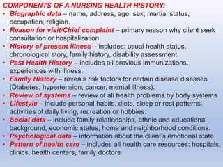 COMPONENTS OF A NURSING HEALTH HISTORY:
• Biographic data – name, address, age, sex, martial status,
occupation, religion.
• Reason for visit/Chief complaint – primary reason why client seek
consultation or hospitalization.
• History of present Illness – includes: usual health status,
chronological story, family history, disability assessment.
• Past Health History – includes all previous immunizations,
experiences with illness.
• Family History – reveals risk factors for certain disease diseases
(Diabetes, hypertension, cancer, mental illness).
• Review of systems – review of all health problems by body systems
• Lifestyle – include personal habits, diets, sleep or rest patterns,
activities of daily living, recreation or hobbies.
• Social data – include family relationships, ethnic and educational
background, economic status, home and neighborhood conditions.
• Psychological data – information about the client’s emotional state.
• Pattern of health care – includes all health care resources: hospitals,
clinics, health centers, family doctors.
 