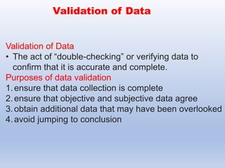 Validation of Data
• The act of “double-checking” or verifying data to
confirm that it is accurate and complete.
Purposes of data validation
1.ensure that data collection is complete
2.ensure that objective and subjective data agree
3.obtain additional data that may have been overlooked
4.avoid jumping to conclusion
Validation of Data
 