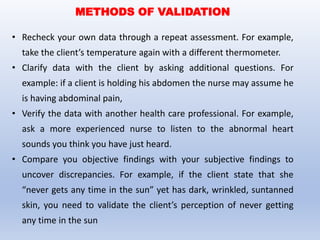 • Recheck your own data through a repeat assessment. For example,
take the client’s temperature again with a different thermometer.
• Clarify data with the client by asking additional questions. For
example: if a client is holding his abdomen the nurse may assume he
is having abdominal pain,
• Verify the data with another health care professional. For example,
ask a more experienced nurse to listen to the abnormal heart
sounds you think you have just heard.
• Compare you objective findings with your subjective findings to
uncover discrepancies. For example, if the client state that she
“never gets any time in the sun” yet has dark, wrinkled, suntanned
skin, you need to validate the client’s perception of never getting
any time in the sun
METHODS OF VALIDATION
 