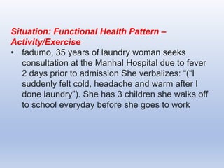 Situation: Functional Health Pattern –
Activity/Exercise
• fadumo, 35 years of laundry woman seeks
consultation at the Manhal Hospital due to fever
2 days prior to admission She verbalizes: “(“I
suddenly felt cold, headache and warm after I
done laundry”). She has 3 children she walks off
to school everyday before she goes to work
 
