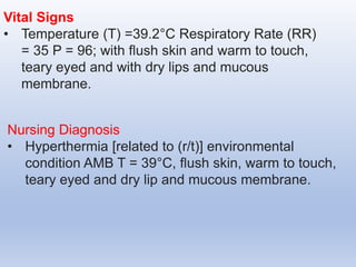 Vital Signs
• Temperature (T) =39.2°C Respiratory Rate (RR)
= 35 P = 96; with flush skin and warm to touch,
teary eyed and with dry lips and mucous
membrane.
Nursing Diagnosis
• Hyperthermia [related to (r/t)] environmental
condition AMB T = 39°C, flush skin, warm to touch,
teary eyed and dry lip and mucous membrane.
 