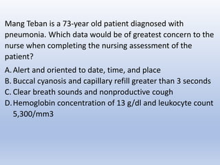 Mang Teban is a 73-year old patient diagnosed with
pneumonia. Which data would be of greatest concern to the
nurse when completing the nursing assessment of the
patient?
A.Alert and oriented to date, time, and place
B. Buccal cyanosis and capillary refill greater than 3 seconds
C. Clear breath sounds and nonproductive cough
D.Hemoglobin concentration of 13 g/dl and leukocyte count
5,300/mm3
 