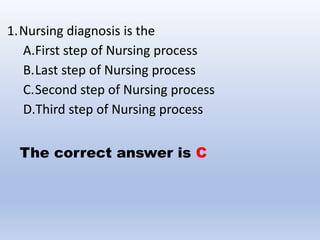 1.Nursing diagnosis is the
A.First step of Nursing process
B.Last step of Nursing process
C.Second step of Nursing process
D.Third step of Nursing process
The correct answer is C
 