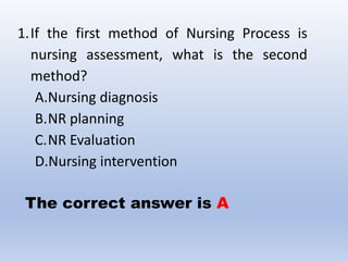 1.If the first method of Nursing Process is
nursing assessment, what is the second
method?
A.Nursing diagnosis
B.NR planning
C.NR Evaluation
D.Nursing intervention
The correct answer is A
 