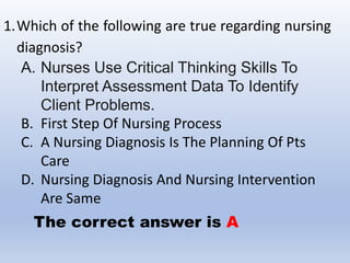 1.Which of the following are true regarding nursing
diagnosis?
A. Nurses Use Critical Thinking Skills To
Interpret Assessment Data To Identify
Client Problems.
B. First Step Of Nursing Process
C. A Nursing Diagnosis Is The Planning Of Pts
Care
D. Nursing Diagnosis And Nursing Intervention
Are Same
The correct answer is A
 