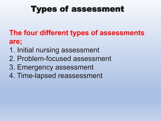 The four different types of assessments
are;
1. Initial nursing assessment
2. Problem-focused assessment
3. Emergency assessment
4. Time-lapsed reassessment
Types of assessment
 
