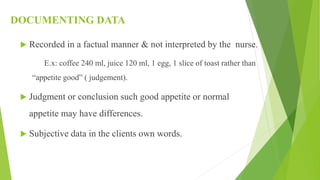 DOCUMENTING DATA
 Recorded in a factual manner & not interpreted by the nurse.
E.x: coffee 240 ml, juice 120 ml, 1 egg, 1 slice of toast rather than
“appetite good” ( judgement).
 Judgment or conclusion such good appetite or normal
appetite may have differences.
 Subjective data in the clients own words.
 