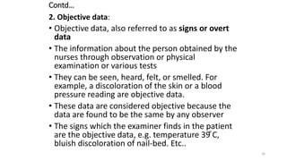 Contd…
2. Objective data:
• Objective data, also referred to as signs or overt
data
• The information about the person obtained by the
nurses through observation or physical
examination or various tests
• They can be seen, heard, felt, or smelled. For
example, a discoloration of the skin or a blood
pressure reading are objective data.
• These data are considered objective because the
data are found to be the same by any observer
• The signs which the examiner finds in the patient
are the objective data, e.g. temperature 39 ͦC,
bluish discoloration of nail-bed. Etc..
16
 