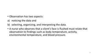 • Observation has two aspects:
a) noticing the data and
b) selecting, organizing, and interpreting the data.
• A nurse who observes that a client’s face is flushed must relate that
observation to findings such as body temperature, activity,
environmental temperature, and blood pressure.
23
 