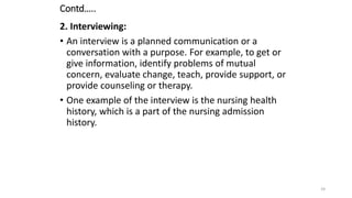 Contd…..
2. Interviewing:
• An interview is a planned communication or a
conversation with a purpose. For example, to get or
give information, identify problems of mutual
concern, evaluate change, teach, provide support, or
provide counseling or therapy.
• One example of the interview is the nursing health
history, which is a part of the nursing admission
history.
24
 
