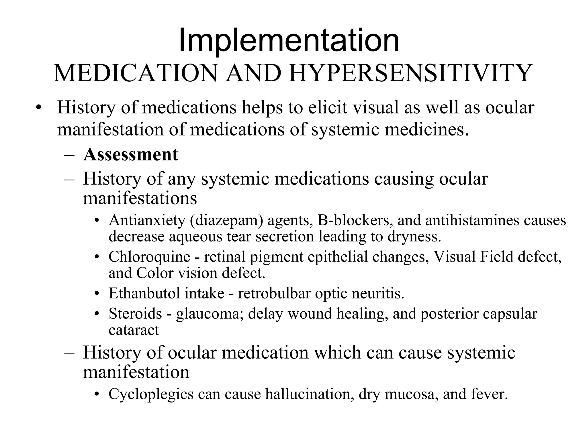 Implementation  MEDICATION AND HYPERSENSITIVITY History of medications helps to elicit visual as well as ocular manifestation of medications of systemic medicines .  Assessment History of any systemic medications causing ocular manifestations Antianxiety (diazepam) agents, B-blockers, and antihistamines causes decrease aqueous tear secretion leading to dryness.  Chloroquine - retinal pigment epithelial changes, Visual Field defect, and Color vision defect.  Ethanbutol intake - retrobulbar optic neuritis.  Steroids - glaucoma; delay wound healing, and posterior capsular cataract History of ocular medication which can cause systemic manifestation Cycloplegics can cause hallucination, dry mucosa, and fever.  