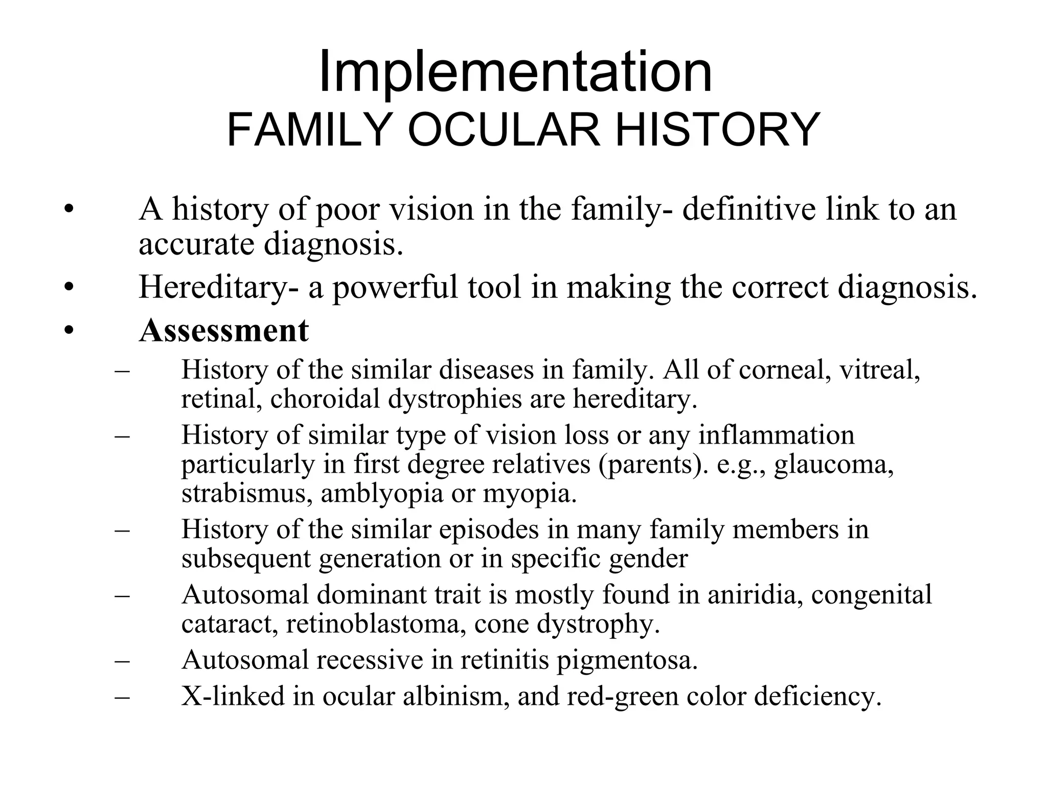 Implementation  FAMILY OCULAR HISTORY A history of poor vision in the family- definitive link to an accurate diagnosis.  Hereditary- a powerful tool in making the correct diagnosis.  Assessment History of the similar diseases in family. All of corneal, vitreal, retinal, choroidal dystrophies are hereditary.  History of similar type of vision loss or any inflammation particularly in first degree relatives (parents). e.g., glaucoma, strabismus, amblyopia or myopia.  History of the similar episodes in many family members in subsequent generation or in specific gender  Autosomal dominant trait is mostly found in aniridia, congenital cataract, retinoblastoma, cone dystrophy. Autosomal recessive in retinitis pigmentosa. X-linked in ocular albinism, and red-green color deficiency.  